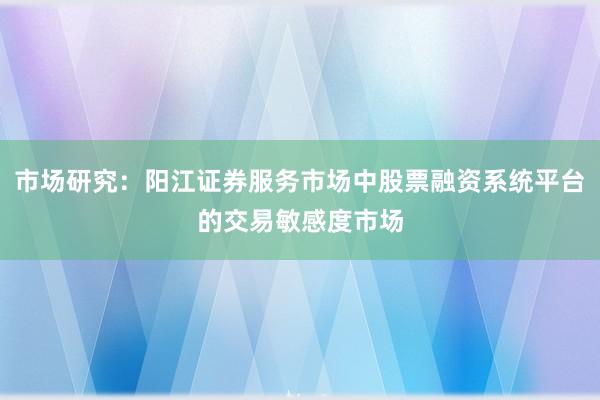 市场研究：阳江证券服务市场中股票融资系统平台的交易敏感度市场