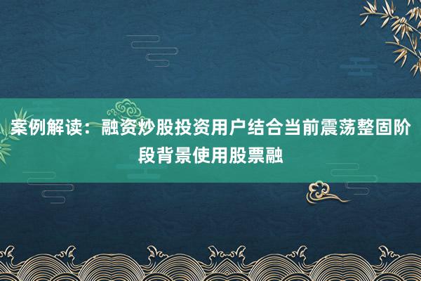 案例解读：融资炒股投资用户结合当前震荡整固阶段背景使用股票融