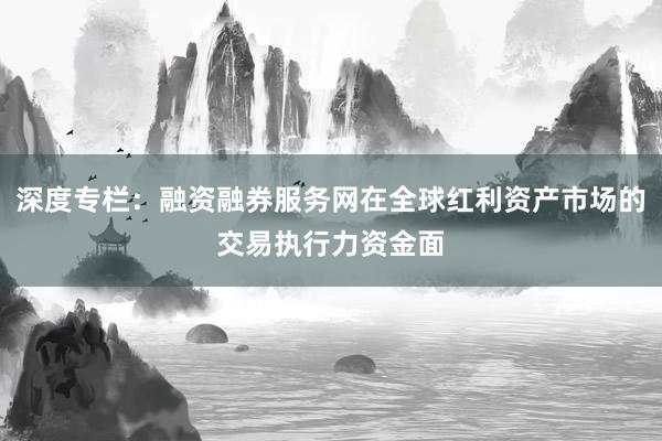 深度专栏：融资融券服务网在全球红利资产市场的交易执行力资金面
