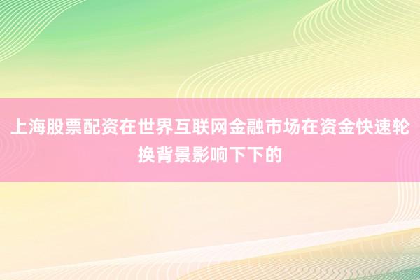 上海股票配资在世界互联网金融市场在资金快速轮换背景影响下下的