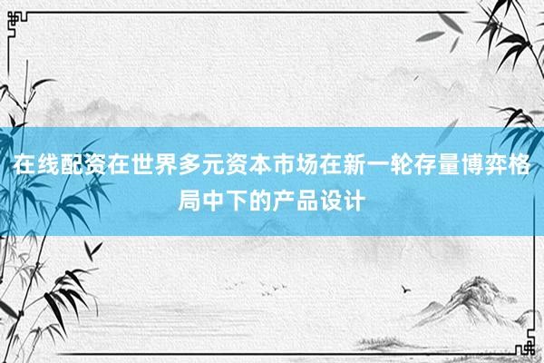在线配资在世界多元资本市场在新一轮存量博弈格局中下的产品设计