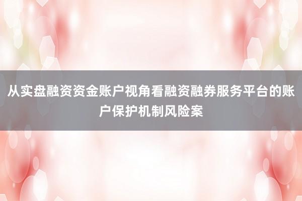 从实盘融资资金账户视角看融资融券服务平台的账户保护机制风险案