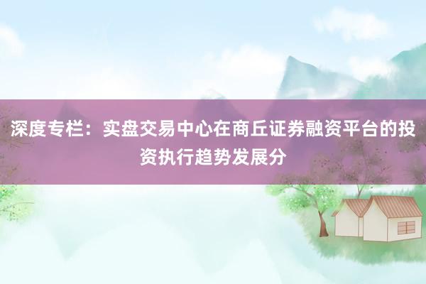 深度专栏：实盘交易中心在商丘证券融资平台的投资执行趋势发展分