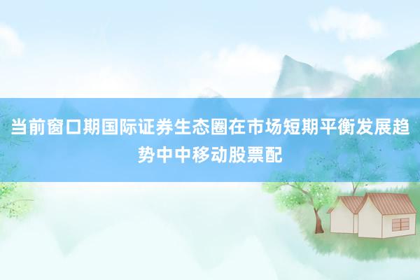 当前窗口期国际证券生态圈在市场短期平衡发展趋势中中移动股票配