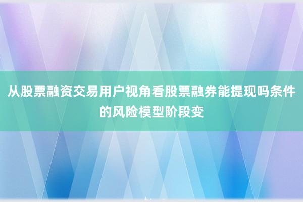 从股票融资交易用户视角看股票融券能提现吗条件的风险模型阶段变
