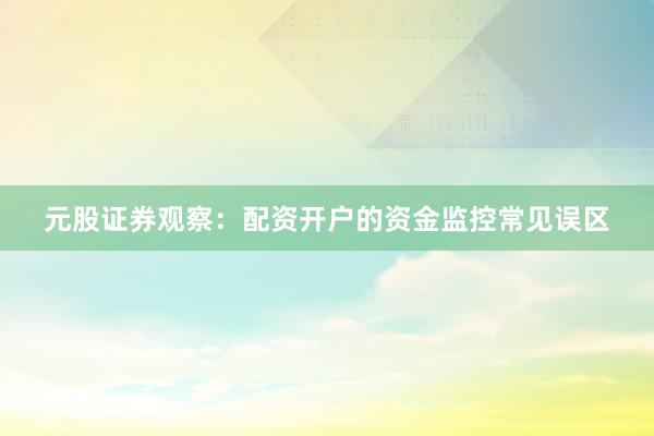 元股证券观察：配资开户的资金监控常见误区