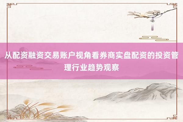 从配资融资交易账户视角看券商实盘配资的投资管理行业趋势观察