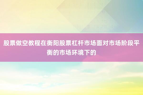 股票做空教程在衡阳股票杠杆市场面对市场阶段平衡的市场环境下的