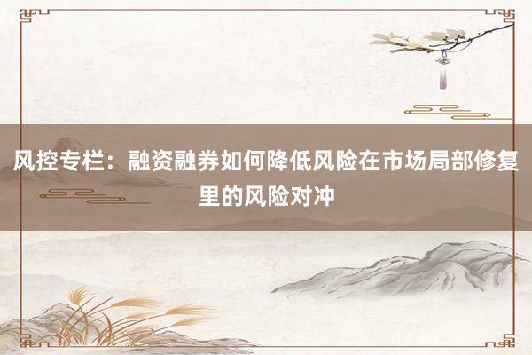 风控专栏：融资融券如何降低风险在市场局部修复里的风险对冲