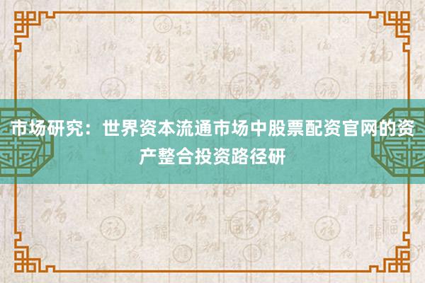 市场研究：世界资本流通市场中股票配资官网的资产整合投资路径研