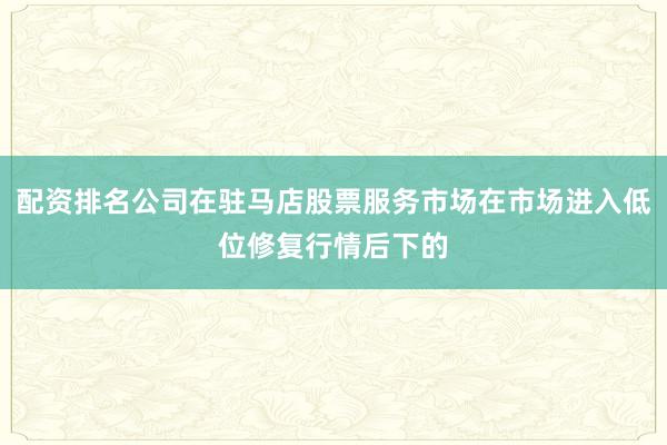 配资排名公司在驻马店股票服务市场在市场进入低位修复行情后下的