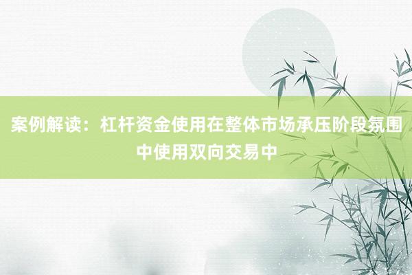 案例解读：杠杆资金使用在整体市场承压阶段氛围中使用双向交易中