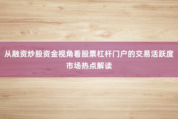 从融资炒股资金视角看股票杠杆门户的交易活跃度市场热点解读