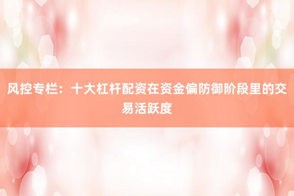 风控专栏：十大杠杆配资在资金偏防御阶段里的交易活跃度