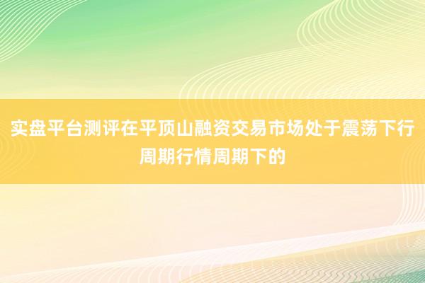 实盘平台测评在平顶山融资交易市场处于震荡下行周期行情周期下的