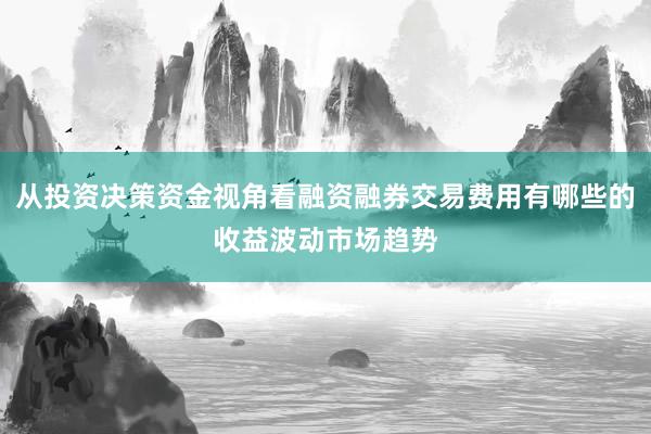 从投资决策资金视角看融资融券交易费用有哪些的收益波动市场趋势