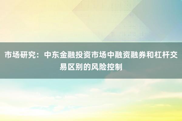 市场研究：中东金融投资市场中融资融券和杠杆交易区别的风险控制