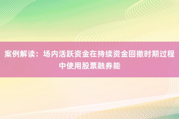 案例解读：场内活跃资金在持续资金回撤时期过程中使用股票融券能