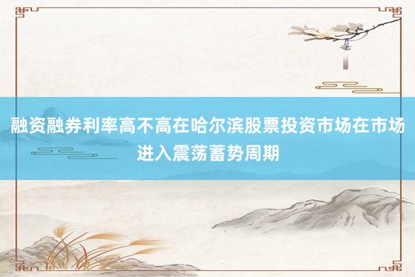 融资融券利率高不高在哈尔滨股票投资市场在市场进入震荡蓄势周期