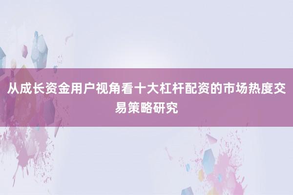 从成长资金用户视角看十大杠杆配资的市场热度交易策略研究