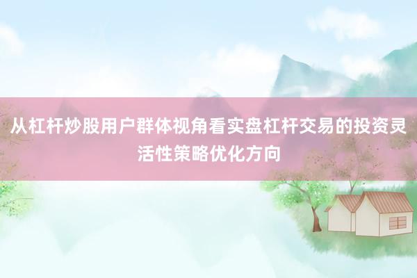从杠杆炒股用户群体视角看实盘杠杆交易的投资灵活性策略优化方向