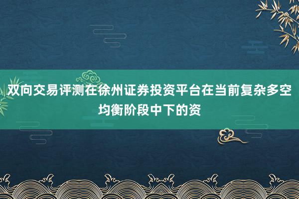 双向交易评测在徐州证券投资平台在当前复杂多空均衡阶段中下的资
