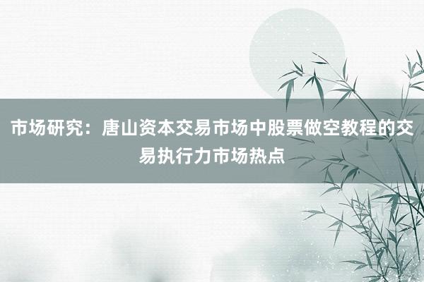 市场研究：唐山资本交易市场中股票做空教程的交易执行力市场热点