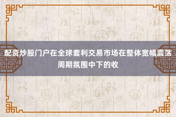 配资炒股门户在全球套利交易市场在整体宽幅震荡周期氛围中下的收