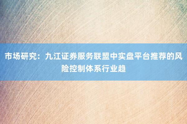 市场研究：九江证券服务联盟中实盘平台推荐的风险控制体系行业趋