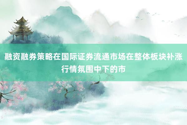 融资融券策略在国际证券流通市场在整体板块补涨行情氛围中下的市