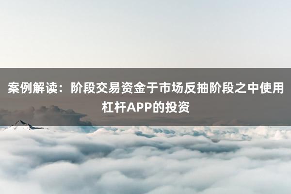 案例解读：阶段交易资金于市场反抽阶段之中使用杠杆APP的投资