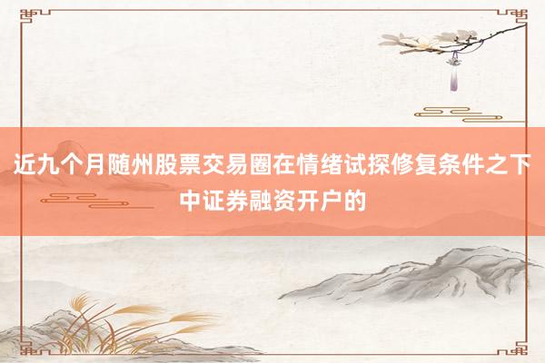 近九个月随州股票交易圈在情绪试探修复条件之下中证券融资开户的