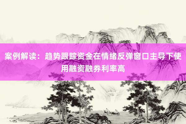 案例解读：趋势跟踪资金在情绪反弹窗口主导下使用融资融券利率高