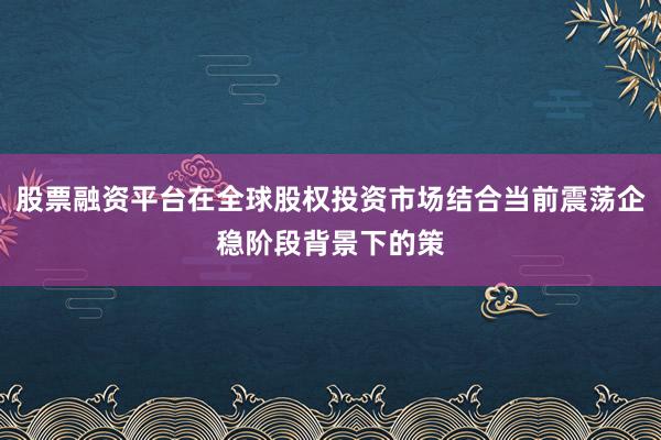 股票融资平台在全球股权投资市场结合当前震荡企稳阶段背景下的策