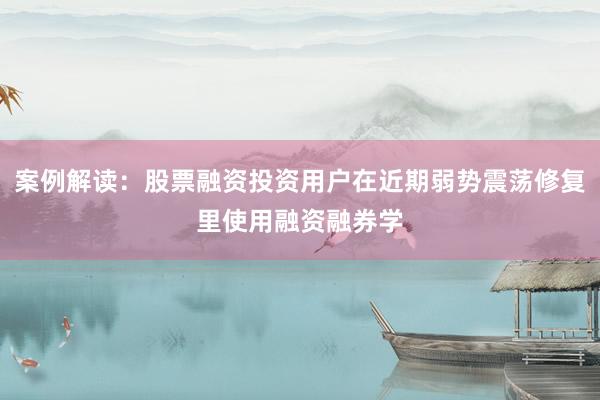 案例解读：股票融资投资用户在近期弱势震荡修复里使用融资融券学