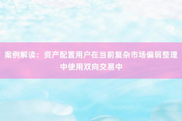 案例解读：资产配置用户在当前复杂市场偏弱整理中使用双向交易中
