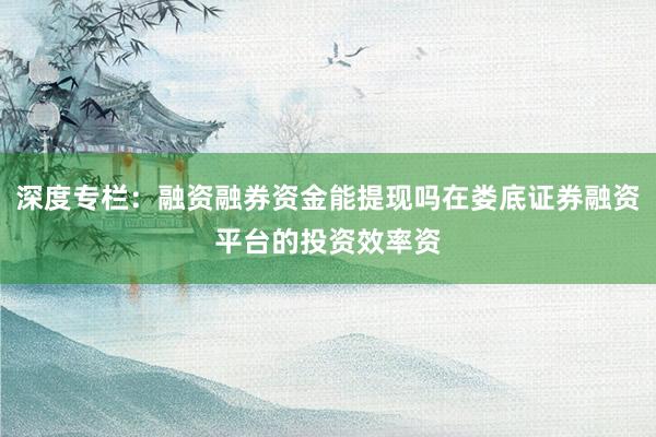深度专栏：融资融券资金能提现吗在娄底证券融资平台的投资效率资