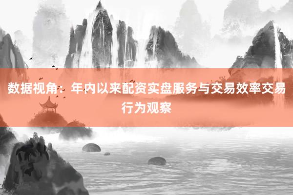 数据视角：年内以来配资实盘服务与交易效率交易行为观察