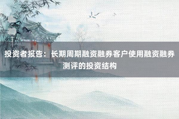 投资者报告：长期周期融资融券客户使用融资融券测评的投资结构