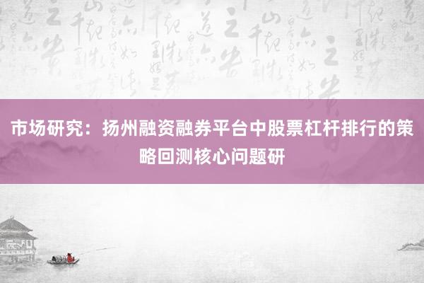 市场研究：扬州融资融券平台中股票杠杆排行的策略回测核心问题研