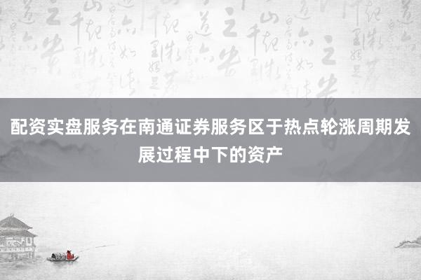配资实盘服务在南通证券服务区于热点轮涨周期发展过程中下的资产