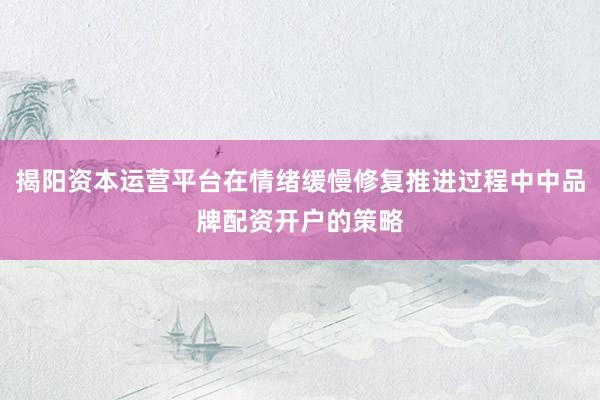 揭阳资本运营平台在情绪缓慢修复推进过程中中品牌配资开户的策略