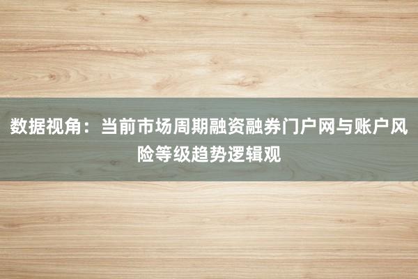 数据视角：当前市场周期融资融券门户网与账户风险等级趋势逻辑观