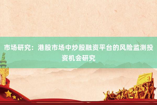市场研究：港股市场中炒股融资平台的风险监测投资机会研究