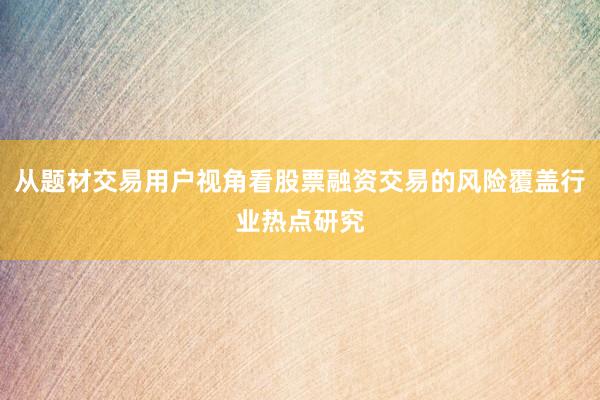 从题材交易用户视角看股票融资交易的风险覆盖行业热点研究