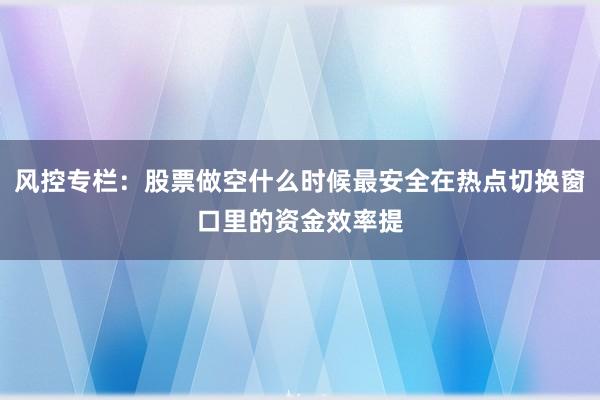 风控专栏：股票做空什么时候最安全在热点切换窗口里的资金效率提