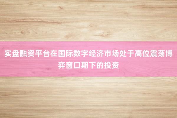 实盘融资平台在国际数字经济市场处于高位震荡博弈窗口期下的投资