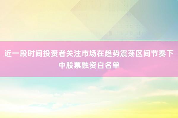 近一段时间投资者关注市场在趋势震荡区间节奏下中股票融资白名单