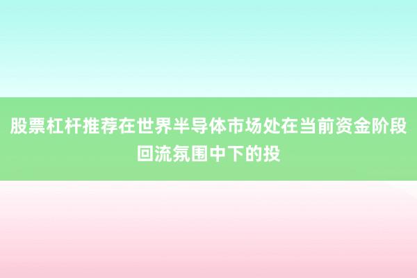 股票杠杆推荐在世界半导体市场处在当前资金阶段回流氛围中下的投