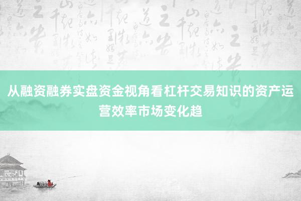 从融资融券实盘资金视角看杠杆交易知识的资产运营效率市场变化趋